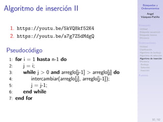 B´usquedas y
Ordenamientos
Angel
V´azquez-Pati˜no
B´usqueda
Utilidad
B´usqueda secuencial
B´usqueda binaria
Eﬁciencia
Ordenamiento
Utilidad
Clasiﬁcaci´on
Algoritmo de burbuja
Algoritmo de selecci´on
Algoritmo de inserci´on
Eﬁciencia
Burbuja
Selecci´on
Inserci´on
Fuentes
Algoritmo de inserci´on I
Estrategia
1. Se toma el primer elemento del arreglo como el
primer elemento de lo que llamaremos el arreglo
ordenado.
2. Se toma el pr´oximo n´umero del arreglo y se
compara con los elementos del arreglo ordenado,
hasta encontrar su posici´on.
3. Se repite el proceso para todos los elementos del
arreglo.
Algoritmo de inserci´on
32 / 53
 