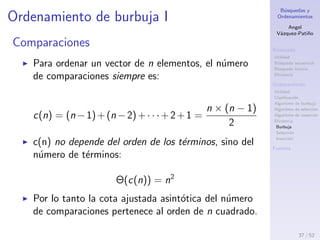 B´usquedas y
Ordenamientos
Angel
V´azquez-Pati˜no
B´usqueda
Utilidad
B´usqueda secuencial
B´usqueda binaria
Eﬁciencia
Ordenamiento
Utilidad
Clasiﬁcaci´on
Algoritmo de burbuja
Algoritmo de selecci´on
Algoritmo de inserci´on
Eﬁciencia
Burbuja
Selecci´on
Inserci´on
Fuentes
Eﬁciencia
¿En qu´e sentido un algoritmo de ordenamiento es m´as
eﬁciente que otro?
¡Comparaciones e intercambios!
37 / 53
 