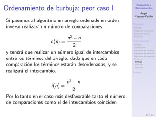 B´usquedas y
Ordenamientos
Angel
V´azquez-Pati˜no
B´usqueda
Utilidad
B´usqueda secuencial
B´usqueda binaria
Eﬁciencia
Ordenamiento
Utilidad
Clasiﬁcaci´on
Algoritmo de burbuja
Algoritmo de selecci´on
Algoritmo de inserci´on
Eﬁciencia
Burbuja
Selecci´on
Inserci´on
Fuentes
Ordenamiento de burbuja III
El n´umero de intercambios i(n), que hay que
realizar depende del orden de los t´erminos y
podemos diferenciar el mejor y peor caso.
Deﬁnition (mejor caso)
Si el arreglo est´a previamente ordenado.
Deﬁnition (peor caso)
Si el arreglo est´a previamente ordenado en orden inverso.
Se puede determinar una cota ajustada asint´otica
del n´umero de intercambios, dado que ´este
depender´a del orden del vector en cuesti´on.
O(i(n)) =?
40 / 53
 