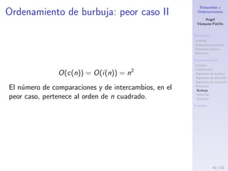B´usquedas y
Ordenamientos
Angel
V´azquez-Pati˜no
B´usqueda
Utilidad
B´usqueda secuencial
B´usqueda binaria
Eﬁciencia
Ordenamiento
Utilidad
Clasiﬁcaci´on
Algoritmo de burbuja
Algoritmo de selecci´on
Algoritmo de inserci´on
Eﬁciencia
Burbuja
Selecci´on
Inserci´on
Fuentes
Ordenamiento de burbuja: peor caso I
Si se pasa al algoritmo un arreglo ordenado en orden
inverso realizar´a un n´umero de comparaciones
c(n) =
n2
− n
2
y tendr´a que realizar un n´umero igual de intercambios
entre los t´erminos del arreglo, dado que en cada
comparaci´on los t´erminos estar´an desordenados, y se
realizar´a el intercambio.
i(n) =
n2
− n
2
Por lo tanto en el caso m´as desfavorable tanto el n´umero
de comparaciones como el de intercambios coinciden:
41 / 53
 