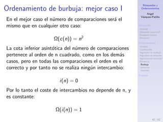 B´usquedas y
Ordenamientos
Angel
V´azquez-Pati˜no
B´usqueda
Utilidad
B´usqueda secuencial
B´usqueda binaria
Eﬁciencia
Ordenamiento
Utilidad
Clasiﬁcaci´on
Algoritmo de burbuja
Algoritmo de selecci´on
Algoritmo de inserci´on
Eﬁciencia
Burbuja
Selecci´on
Inserci´on
Fuentes
Ordenamiento de burbuja: peor caso II
O(c(n)) = O(i(n)) = n2
El n´umero de comparaciones y de intercambios, en el
peor caso, pertenece al orden de n cuadrado.
42 / 53
 