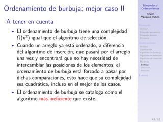 B´usquedas y
Ordenamientos
Angel
V´azquez-Pati˜no
B´usqueda
Utilidad
B´usqueda secuencial
B´usqueda binaria
Eﬁciencia
Ordenamiento
Utilidad
Clasiﬁcaci´on
Algoritmo de burbuja
Algoritmo de selecci´on
Algoritmo de inserci´on
Eﬁciencia
Burbuja
Selecci´on
Inserci´on
Fuentes
Ordenamiento de burbuja: mejor caso I
En el mejor caso el n´umero de comparaciones ser´a el
mismo que en cualquier otro caso:
Ω(c(n)) = n2
La cota inferior asint´otica del n´umero de comparaciones
pertenece al orden de n cuadrado, como en los dem´as
casos, pero en todas las comparaciones el orden es el
correcto y por tanto no se realiza ning´un intercambio:
i(n) = 0
Por lo tanto el coste de intercambios no depende de n, y
es constante:
Ω(i(n)) = 1
43 / 53
 