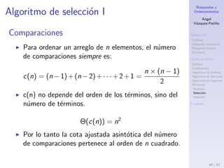 B´usquedas y
Ordenamientos
Angel
V´azquez-Pati˜no
B´usqueda
Utilidad
B´usqueda secuencial
B´usqueda binaria
Eﬁciencia
Ordenamiento
Utilidad
Clasiﬁcaci´on
Algoritmo de burbuja
Algoritmo de selecci´on
Algoritmo de inserci´on
Eﬁciencia
Burbuja
Selecci´on
Inserci´on
Fuentes
Ordenamiento de burbuja: mejor caso II
A tener en cuenta
El ordenamiento de burbuja tiene una complejidad
Ω(n2
) igual que el algoritmo de selecci´on.
Cuando un arreglo ya est´a ordenado, a diferencia
del algoritmo de inserci´on, que pasar´a por el arreglo
una vez y encontrar´a que no hay necesidad de
intercambiar las posiciones de los elementos, el
ordenamiento de burbuja est´a forzado a pasar por
dichas comparaciones, esto hace que su complejidad
sea cuadr´atica, incluso en el mejor de los casos.
El ordenamiento de burbuja se cataloga como el
algoritmo m´as ineﬁciente que existe.
44 / 53
 
