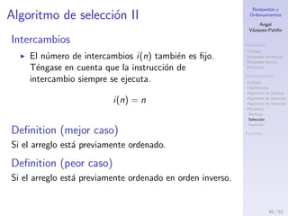 B´usquedas y
Ordenamientos
Angel
V´azquez-Pati˜no
B´usqueda
Utilidad
B´usqueda secuencial
B´usqueda binaria
Eﬁciencia
Ordenamiento
Utilidad
Clasiﬁcaci´on
Algoritmo de burbuja
Algoritmo de selecci´on
Algoritmo de inserci´on
Eﬁciencia
Burbuja
Selecci´on
Inserci´on
Fuentes
Algoritmo de selecci´on I
Comparaciones
Para ordenar un arreglo de n elementos, el n´umero
de comparaciones siempre es:
c(n) = (n −1)+(n −2)+· · ·+2+1 =
n × (n − 1)
2
c(n) no depende del orden de los t´erminos, sino del
n´umero de t´erminos.
O(c(n)) = n2
Por lo tanto la cota ajustada asint´otica del n´umero
de comparaciones pertenece al orden de n cuadrado.
45 / 53
 
