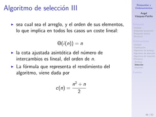 B´usquedas y
Ordenamientos
Angel
V´azquez-Pati˜no
B´usqueda
Utilidad
B´usqueda secuencial
B´usqueda binaria
Eﬁciencia
Ordenamiento
Utilidad
Clasiﬁcaci´on
Algoritmo de burbuja
Algoritmo de selecci´on
Algoritmo de inserci´on
Eﬁciencia
Burbuja
Selecci´on
Inserci´on
Fuentes
Algoritmo de selecci´on II
Intercambios
El n´umero de intercambios i(n) tambi´en es ﬁjo.
T´engase en cuenta que la instrucci´on de
intercambio siempre se ejecuta.
i(n) = n
Deﬁnition (mejor caso)
Si el arreglo est´a previamente ordenado.
Deﬁnition (peor caso)
Si el arreglo est´a previamente ordenado en orden inverso.
46 / 53
 