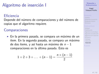 B´usquedas y
Ordenamientos
Angel
V´azquez-Pati˜no
B´usqueda
Utilidad
B´usqueda secuencial
B´usqueda binaria
Eﬁciencia
Ordenamiento
Utilidad
Clasiﬁcaci´on
Algoritmo de burbuja
Algoritmo de selecci´on
Algoritmo de inserci´on
Eﬁciencia
Burbuja
Selecci´on
Inserci´on
Fuentes
Algoritmo de selecci´on III
sea cual sea el arreglo, y el orden de sus elementos,
lo que implica en todos los casos un coste lineal:
O(i(n)) = n
la cota ajustada asint´otica del n´umero de
intercambios es lineal, del orden de n.
La f´ormula que representa el rendimiento del
algoritmo, viene dada por
c(n) =
n2
+ n
2
47 / 53
 