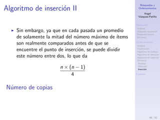 B´usquedas y
Ordenamientos
Angel
V´azquez-Pati˜no
B´usqueda
Utilidad
B´usqueda secuencial
B´usqueda binaria
Eﬁciencia
Ordenamiento
Utilidad
Clasiﬁcaci´on
Algoritmo de burbuja
Algoritmo de selecci´on
Algoritmo de inserci´on
Eﬁciencia
Burbuja
Selecci´on
Inserci´on
Fuentes
Algoritmo de inserci´on I
Eﬁciencia
Depende del n´umero de comparaciones y del n´umero de
copias que el algoritmo requiere.
Comparaciones
En la primera pasada, se compara un m´aximo de un
´ıtem. En la segunda pasada, se compara un m´aximo
de dos ´ıtems, y as´ı hasta un m´aximo de n − 1
comparaciones en la ´ultima pasada. Esto es
1 + 2 + 3 + . . . + (n − 1) =
n × (n − 1)
2
48 / 53
 