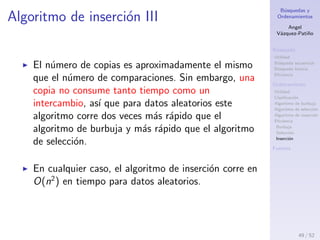 B´usquedas y
Ordenamientos
Angel
V´azquez-Pati˜no
B´usqueda
Utilidad
B´usqueda secuencial
B´usqueda binaria
Eﬁciencia
Ordenamiento
Utilidad
Clasiﬁcaci´on
Algoritmo de burbuja
Algoritmo de selecci´on
Algoritmo de inserci´on
Eﬁciencia
Burbuja
Selecci´on
Inserci´on
Fuentes
Algoritmo de inserci´on II
Sin embargo, ya que en cada pasada un promedio
de solamente la mitad del n´umero m´aximo de ´ıtems
son realmente comparados antes de que se
encuentre el punto de inserci´on, se puede dividir
este n´umero entre dos, lo que da
n × (n − 1)
4
N´umero de copias
49 / 53
 
