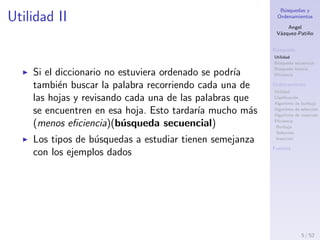 B´usquedas y
Ordenamientos
Angel
V´azquez-Pati˜no
B´usqueda
Utilidad
B´usqueda secuencial
B´usqueda binaria
Eﬁciencia
Ordenamiento
Utilidad
Clasiﬁcaci´on
Algoritmo de burbuja
Algoritmo de selecci´on
Algoritmo de inserci´on
Eﬁciencia
Burbuja
Selecci´on
Inserci´on
Fuentes
Utilidad II
Si el diccionario no estuviera ordenado se podr´ıa
tambi´en buscar la palabra recorriendo cada una de
las hojas y revisando cada una de las palabras que
se encuentren en esa hoja. Esto tardar´ıa mucho m´as
(menos eﬁciencia)(b´usqueda secuencial)
Los tipos de b´usquedas a estudiar tienen semejanza
con los ejemplos dados
5 / 53
 