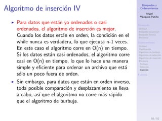 B´usquedas y
Ordenamientos
Angel
V´azquez-Pati˜no
B´usqueda
Utilidad
B´usqueda secuencial
B´usqueda binaria
Eﬁciencia
Ordenamiento
Utilidad
Clasiﬁcaci´on
Algoritmo de burbuja
Algoritmo de selecci´on
Algoritmo de inserci´on
Eﬁciencia
Burbuja
Selecci´on
Inserci´on
Fuentes
Algoritmo de inserci´on III
El n´umero de copias es aproximadamente el mismo
que el n´umero de comparaciones. Sin embargo, una
copia no consume tanto tiempo como un
intercambio, as´ı que para datos aleatorios este
algoritmo corre dos veces m´as r´apido que el
algoritmo de burbuja y m´as r´apido que el algoritmo
de selecci´on.
En cualquier caso, el algoritmo de inserci´on corre en
O(n2
) en tiempo para datos aleatorios.
50 / 53
 