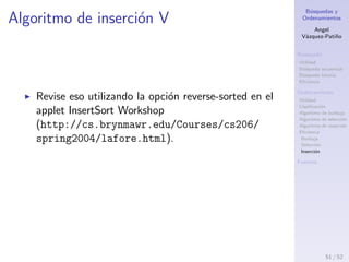 B´usquedas y
Ordenamientos
Angel
V´azquez-Pati˜no
B´usqueda
Utilidad
B´usqueda secuencial
B´usqueda binaria
Eﬁciencia
Ordenamiento
Utilidad
Clasiﬁcaci´on
Algoritmo de burbuja
Algoritmo de selecci´on
Algoritmo de inserci´on
Eﬁciencia
Burbuja
Selecci´on
Inserci´on
Fuentes
Algoritmo de inserci´on IV
Para datos que est´an ya ordenados o casi
ordenados, el algoritmo de inserci´on es mejor.
Cuando los datos est´an en orden, la condici´on en el
while nunca es verdadera, lo que ejecuta n-1 veces.
En este caso el algoritmo corre en O(n) en tiempo.
Si los datos est´an casi ordenados, el algoritmo corre
casi en O(n) en tiempo, lo que lo hace una manera
simple y eﬁciente para ordenar un archivo que est´a
s´olo un poco fuera de orden.
Sin embargo, para datos que est´an en orden inverso,
toda posible comparaci´on y desplazamiento se lleva
a cabo, as´ı que el algoritmo no corre m´as r´apido
que el algoritmo de burbuja.
51 / 53
 