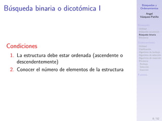 B´usquedas y
Ordenamientos
Angel
V´azquez-Pati˜no
B´usqueda
Utilidad
B´usqueda secuencial
B´usqueda binaria
Eﬁciencia
Ordenamiento
Utilidad
Clasiﬁcaci´on
Algoritmo de burbuja
Algoritmo de selecci´on
Algoritmo de inserci´on
Eﬁciencia
Burbuja
Selecci´on
Inserci´on
Fuentes
B´usqueda binaria o dicot´omica I
Condiciones
1. La estructura debe estar ordenada (ascendente o
descendentemente)
2. Conocer el n´umero de elementos de la estructura
8 / 53
 