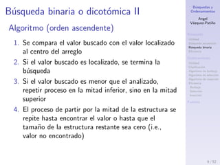 B´usquedas y
Ordenamientos
Angel
V´azquez-Pati˜no
B´usqueda
Utilidad
B´usqueda secuencial
B´usqueda binaria
Eﬁciencia
Ordenamiento
Utilidad
Clasiﬁcaci´on
Algoritmo de burbuja
Algoritmo de selecci´on
Algoritmo de inserci´on
Eﬁciencia
Burbuja
Selecci´on
Inserci´on
Fuentes
B´usqueda binaria o dicot´omica II
Algoritmo (orden ascendente)
1. Se compara el valor buscado con el valor localizado
al centro del arreglo
2. Si el valor buscado es localizado, se termina la
b´usqueda
3. Si el valor buscado es menor que el analizado,
repetir proceso en la mitad inferior, sino en la mitad
superior
4. El proceso de partir por la mitad la estructura se
repite hasta encontrar el valor o hasta que el
tama˜no de la estructura restante sea cero (i.e.,
valor no encontrado)
9 / 53
 