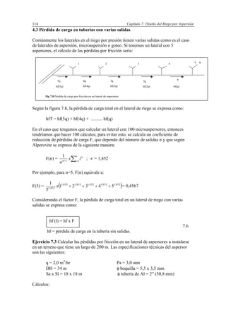 Capítulo 7: Diseño del Riego por Aspersión114
4.3 Pérdida de carga en tuberías con varias salidas
Comúnmente los laterales en el riego por presión tienen varias salidas como es el caso
de laterales de aspersión, microaspersión o goteo. Si tenemos un lateral con 5
aspersores, el cálculo de las pérdidas por fricción sería:
Según la figura 7.8, la pérdida de carga total en el lateral de riego se expresa como:
hfT = hf(5q) + hf(4q) + .......... hf(q)
En el caso que tengamos que calcular un lateral con 100 microaspersores, entonces
tendríamos que hacer 100 cálculos; para evitar esto, se calcula un coeficiente de
reducción de pérdidas de carga F, que depende del número de salidas n y que según
Alperovitz se expresa de la siguiente manera:
F(n) = 
n
i
ix
n 11
1 

;  = 1,852
Por ejemplo, para n=5, F(n) equivale a:
F(5) =  852,1852,1852,1852,1852,1
852,2
54321
5
1
x = 0,4567
Considerando el factor F, la pérdida de carga total en un lateral de riego con varias
salidas se expresa como:
7.6
hf = pérdida de carga en la tubería sin salidas.
Ejercicio 7.3 Calcular las pérdidas por fricción en un lateral de aspersores a instalarse
en un terreno que tiene un largo de 200 m. Las especificaciones técnicas del aspersor
son las siguientes:
q = 2,0 m3
/hr Pa = 3,0 atm
DH = 34 m  boquilla = 5,5 x 3,5 mm
Sa x Sl = 18 x 18 m  tubería de Al = 2” (50,8 mm)
Cálculos:
5q 4q 3q 2q
q
q
1 2 3 4 5
hf(5q) hf(4q) hf(3q) hf(2q) hf(q)
Fig 7.8 Pérdida de carga por fricción en un lateral de aspersores
hf (l) = hf x F
 