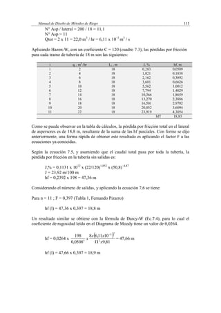 Manual de Diseño de Métodos de Riego 115
N° Asp / lateral = 200 / 18 = 11,1
N° Asp = 11
Qtot = 2 x 11 = 22,0 m3
/ hr = 6,11 x 10–3
m3
/ s
Aplicando Hazen-W, con un coeficiente C = 120 (cuadro 7.3), las pérdidas por fricción
para cada tramo de tubería de 18 m son las siguientes:
i qi , m3
/hr Li , m J, % hf, m
1 2 18 0,283 0,0509
2 4 18 1,021 0,1838
3 6 18 2,162 0,3892
4 8 18 3,681 0,6626
5 10 18 5,562 1,0012
6 12 18 7,794 1,4029
7 14 18 10,366 1,8659
8 16 18 13,270 2,3886
9 18 18 16,501 2,9702
10 20 18 20,052 3,6094
11 22 18 23,919 4,3054
hfT 18,83
Como se puede observar en la tabla de cálculos, la pérdida por fricción total en el lateral
de aspersores es de 18,8 m, resultante de la suma de las hf parciales. Con forme se dijo
anteriormente, una forma rápida de obtener este resultado es aplicando el factor F a las
ecuaciones ya conocidas.
Según la ecuación 7.5, y asumiendo que el caudal total pasa por toda la tubería, la
pérdida por fricción en la tubería sin salidas es:
J,% = 0,1131 x 1012
x (22/120)1,852
x (50,8)–4,87
J = 23,92 m/100 m
hf = 0,2392 x 198 = 47,36 m
Considerando el número de salidas, y aplicando la ecuación 7,6 se tiene:
Para n = 11 ; F = 0,397 (Tabla 1, Fernando Pizarro)
hf (l) = 47,36 x 0,397 = 18,8 m
Un resultado similar se obtiene con la fórmula de Darcy-W (Ec.7.4), para lo cual el
coeficiente de rugosidad leído en el Diagrama de Moody tiene un valor de 0,0264.
hf = 0,0264 x
 
81,9
1011,68
0508,0
198
2
23
5
x
xx
x


= 47,66 m
hf (l) = 47,66 x 0,397 = 18,9 m
 