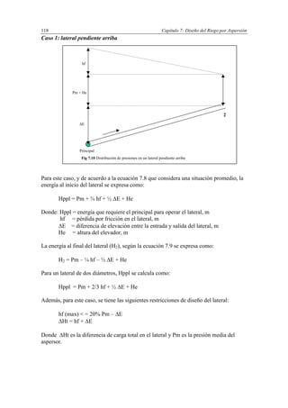 Capítulo 7: Diseño del Riego por Aspersión118
Caso 1: lateral pendiente arriba
Para este caso, y de acuerdo a la ecuación 7.8 que considera una situación promedio, la
energía al inicio del lateral se expresa como:
Hppl = Pm + ¾ hf + ½ E + He
Donde: Hppl = energía que requiere el principal para operar el lateral, m
hf = pérdida por fricción en el lateral, m
E = diferencia de elevación entre la entrada y salida del lateral, m
He = altura del elevador, m
La energía al final del lateral (H2), según la ecuación 7.9 se expresa como:
H2 = Pm – ¼ hf – ½ E + He
Para un lateral de dos diámetros, Hppl se calcula como:
Hppl = Pm + 2/3 hf + ½ E + He
Además, para este caso, se tiene las siguientes restricciones de diseño del lateral:
hf (max) < = 20% Pm – E
Ht = hf + E
Donde Ht es la diferencia de carga total en el lateral y Pm es la presión media del
aspersor.
E
Pm + He
hf
Principal
Fig 7.10 Distribución de presiones en un lateral pendiente arriba
2
 