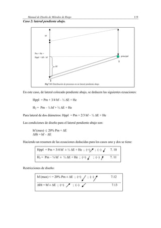 Manual de Diseño de Métodos de Riego 119
Caso 2: lateral pendiente abajo.
En este caso, de lateral colocado pendiente abajo, se deducen las siguientes ecuaciones:
Hppl = Pm + 3/4 hf – ½ E + He
H2 = Pm – ¼ hf + ½ E + He
Para lateral de dos diámetros: Hppl = Pm + 2/3 hf – ½ E + He
Las condiciones de diseño para el lateral pendiente abajo son:
hf (max)  20% Pm + E
Ht = hf – E
Haciendo un resumen de las ecuaciones deducidas para los casos uno y dos se tiene:
Restricciones de diseño:
principal
hf
Pm + He =
Hppl + H - hf
E
Fig 7.11 Distribución de presiones en un lateral pendiente abajo
1
2
Hppl = Pm + 3/4 hf ± ½ E + He ; (+) ; (–) 7. 10
H2 = Pm – ¼ hf ± ½ E + He ; (+) ; (–) 7. 11
hf (max) < = 20% Pm ± E ; (+) ; (–) 7.12
Ht = hf ± E ; (+) ; (–) 7.13
 