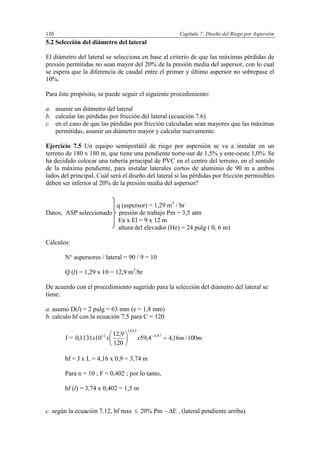 Capítulo 7: Diseño del Riego por Aspersión120
5.2 Selección del diámetro del lateral
El diámetro del lateral se selecciona en base al criterio de que las máximas pérdidas de
presión permitidas no sean mayor del 20% de la presión media del aspersor, con lo cual
se espera que la diferencia de caudal entre el primer y último aspersor no sobrepase el
10%.
Para éste propósito, se puede seguir el siguiente procedimiento:
a. asumir un diámetro del lateral
b. calcular las pérdidas por fricción del lateral (ecuación 7.6)
c. en el caso de que las pérdidas por fricción calculadas sean mayores que las máximas
permitidas, asumir un diámetro mayor y calcular nuevamente.
Ejercicio 7.5 Un equipo semiportátil de riego por aspersión se va a instalar en un
terreno de 180 x 180 m, que tiene una pendiente norte-sur de 1,5% y este-oeste 1,0%. Se
ha decidido colocar una tubería principal de PVC en el centro del terreno, en el sentido
de la máxima pendiente, para instalar laterales cortos de aluminio de 90 m a ambos
lados del principal. Cuál será el diseño del lateral si las pérdidas por fricción permisibles
deben ser inferior al 20% de la presión media del aspersor?
q (aspersor) = 1,29 m3
/ hr
Datos, ASP seleccionado presión de trabajo Pm = 3,5 atm
Ea x El = 9 x 12 m
altura del elevador (He) = 24 pulg ( 0, 6 m)
Cálculos:
N° aspersores / lateral = 90 / 9 = 10
Q (l) = 1,29 x 10 = 12,9 m3
/hr
De acuerdo con el procedimiento sugerido para la selección del diámetro del lateral se
tiene:
a. asumo D(l) = 2 pulg = 63 mm (e = 1,8 mm)
b. calculo hf con la ecuación 7.5 para C = 120
J = mmxxx 100/16,44,59
120
9,12
101131,0 87,4
852,1
12





 
hf = J x L = 4,16 x 0,9 = 3,74 m
Para n = 10 ; F = 0,402 ; por lo tanto,
hf (l) = 3,74 x 0,402 = 1,5 m
c. según la ecuación 7.12, hf max  20% Pm – E , (lateral pendiente arriba)
 