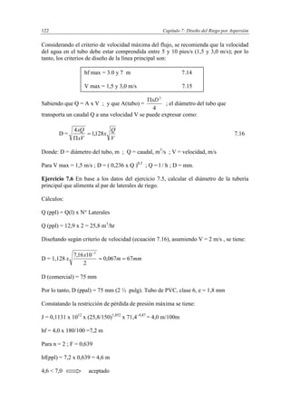 Capítulo 7: Diseño del Riego por Aspersión122
Considerando el criterio de velocidad máxima del flujo, se recomienda que la velocidad
del agua en el tubo debe estar comprendida entre 5 y 10 pies/s (1,5 y 3,0 m/s); por lo
tanto, los criterios de diseño de la línea principal son:
Sabiendo que Q = A x V ; y que A(tubo) =
4
2
xD
; el diámetro del tubo que
transporta un caudal Q a una velocidad V se puede expresar como:
D =
V
Q
x
xV
xQ
128,1
4


7.16
Donde: D = diámetro del tubo, m ; Q = caudal, m3
/s ; V = velocidad, m/s
Para V max = 1,5 m/s ; D = ( 0,236 x Q )0,5
; Q = l / h ; D = mm.
Ejercicio 7.6 En base a los datos del ejercicio 7.5, calcular el diámetro de la tubería
principal que alimenta al par de laterales de riego.
Cálculos:
Q (ppl) = Q(l) x N° Laterales
Q (ppl) = 12,9 x 2 = 25,8 m3
/hr
Diseñando según criterio de velocidad (ecuación 7.16), asumiendo V = 2 m/s , se tiene:
D = 1,128 mmm
x
x 67067,0
2
1016,7 3


D (comercial) = 75 mm
Por lo tanto, D (ppal) = 75 mm (2 ½ pulg). Tubo de PVC, clase 6, e = 1,8 mm
Constatando la restricción de pérdida de presión máxima se tiene:
J = 0,1131 x 1012
x (25,8/150)1,852
x 71,4–4,87
= 4,0 m/100m
hf = 4,0 x 180/100 =7,2 m
Para n = 2 ; F = 0,639
hf(ppl) = 7,2 x 0,639 = 4,6 m
4,6 < 7,0 aceptado
hf max = 3.0 y 7 m 7.14
V max = 1,5 y 3,0 m/s 7.15
 