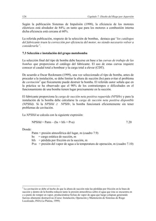 Capítulo 7: Diseño del Riego por Aspersión124
Según la publicación Sistemas de Impulsión (1998), la eficiencia de los motores
eléctricos está alrededor de 84%; en tanto que para los motores a combustión interna
dicha eficiencia está cercana al 60%.
La referida publicación, respecto de la selección de bombas, destaca que“los catálogos
del fabricante traen la corrección por eficiencia del motor, no siendo necesario volver a
considerarla”.
7.3 Selección e instalación del grupo motobomba
La selección final del tipo de bomba debe hacerse en base a las curvas de trabajo de las
bombas que proporciona el catálogo del fabricante. El uso de estas curvas requiere
conocer el caudal total a bombear y la carga total a elevar (CDT).
De acuerdo a Oscar Reckmann (1999), una vez seleccionado el tipo de bomba, antes de
proceder a la instalación, se debe limitar la altura de succión (hs) para evitar el problema
de cavitación3
que físicamente puede destruir la bomba. El referido autor señala que en
la práctica se ha observado que el 90% de los contratiempos o dificultades en el
funcionamiento de una bomba tienen lugar precisamente en la succión.
El fabricante proporciona la carga de succión neta positiva requerida (NPSHr) y para la
instalación de la bomba debe calcularse la carga de succión neta positiva disponible
(NPSHd). Si la NPSHd  NPSHr, la bomba funcionará eficientemente sin tener
problemas de cavitación.
La NPSHd se calcula con la siguiente expresión:
NPSHd = Patm – (hs + hfs + Pva) 7.20
Donde:
Patm = presión atmosférica del lugar, m (cuadro 7.9)
hs = carga estática de succión, m
hfs = pérdida por fricción en la succión, m
Pva = presión del vapor de agua a la temperatura de operación, m (cuadro 7.10)
3
La cavitación se debe al hecho de que la altura de succión más las pérdidas por fricción en la línea de
succión y dentro de la bomba reducen tanto la presión atmosférica sobre el agua que ésta se encuentra en
o a punto de romper en vapor, produciéndose bolsas de vapor de agua que luego colapsan generando
fuerzas altamente destructivas (Curso: Instalación, Operación y Mantención de Sistemas de Riego
Localizado, INIA-La Platina, 1999)
 