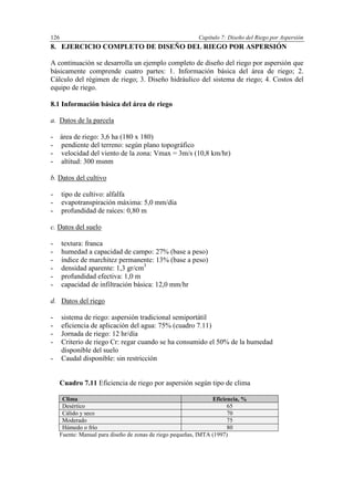 Capítulo 7: Diseño del Riego por Aspersión126
8. EJERCICIO COMPLETO DE DISEÑO DEL RIEGO POR ASPERSIÓN
A continuación se desarrolla un ejemplo completo de diseño del riego por aspersión que
básicamente comprende cuatro partes: 1. Información básica del área de riego; 2.
Cálculo del régimen de riego; 3. Diseño hidráulico del sistema de riego; 4. Costos del
equipo de riego.
8.1 Información básica del área de riego
a. Datos de la parcela
- área de riego: 3,6 ha (180 x 180)
- pendiente del terreno: según plano topográfico
- velocidad del viento de la zona: Vmax = 3m/s (10,8 km/hr)
- altitud: 300 msnm
b. Datos del cultivo
- tipo de cultivo: alfalfa
- evapotranspiración máxima: 5,0 mm/día
- profundidad de raíces: 0,80 m
c. Datos del suelo
- textura: franca
- humedad a capacidad de campo: 27% (base a peso)
- índice de marchitez permanente: 13% (base a peso)
- densidad aparente: 1,3 gr/cm3
- profundidad efectiva: 1,0 m
- capacidad de infiltración básica: 12,0 mm/hr
d. Datos del riego
- sistema de riego: aspersión tradicional semiportátil
- eficiencia de aplicación del agua: 75% (cuadro 7.11)
- Jornada de riego: 12 hr/día
- Criterio de riego Cr: regar cuando se ha consumido el 50% de la humedad
disponible del suelo
- Caudal disponible: sin restricción
Cuadro 7.11 Eficiencia de riego por aspersión según tipo de clima
Clima Eficiencia, %
Desértico 65
Cálido y seco 70
Moderado 75
Húmedo o frío 80
Fuente: Manual para diseño de zonas de riego pequeñas, IMTA (1997)
 