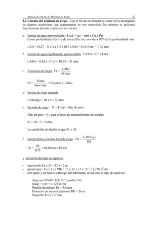 Manual de Diseño de Métodos de Riego 127
8.2 Cálculo del régimen de riego. Con el fin de no distraer al lector en la descripción
de algunas ecuaciones que seguramente ya son conocidas, las mismas se aplicarán
directamente durante el proceso de cálculo.
a. lámina de agua aprovechable : LAA = (cc – mp) x Da x Per
Como profundidad efectiva de raíces (Per) se considera 70% de la profundidad total.
LAA = (0,27 – 0,13) x 1,3 x (0,7 x 0,8) = 0,1019 m = 101,9 mm
b. lámina de agua rápidamente aprovechable : LARA = Cr x LAA
LARA = 0,50 x 101,9 = 50,95 = 51 mm
c. frecuencia de riego : Fr =
maxEt
LARA
Fr = díasdías
díamm
mm
102,10
/5
51

d. lámina de riego ajustada
LARA(aj) = 10 x 5 = 50 mm
e. Período de riego : Pr = Fr(aj) – días de paro
Días de paro = 2 , para efectos de mantenimiento del equipo
Pr = 10 – 2 = 8 días
La condición de diseño es que Pr  Fr
f. lámina bruta o lámina total de riego : Lb =
Efa
ajLARA )(
Lb = mmmm 6766,66
75,0
50

g. selección del tipo de aspersor
- asumiendo Ea x El = 12 x 12 m
- qmax(asp) = Ea x El x VIb = 12 x 12 x 12 x 10–3
= 1,728 m3
/hr
- con qmax y en base al catálogo del fabricante, selecciono el tipo de aspersor:
Aspersor NAAN 323- ¾” (cuadro 7.6)
Qasp = 1,65 < 1,728 m3
/hr
Presión de trabajo Pa = 3,0 atm
Diámetro de humedecimiento DH = 26 m
Boquilla: 4,5 x 2,5 mm
 