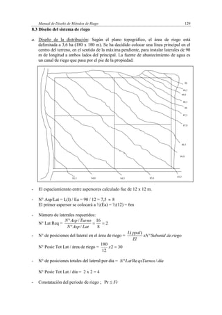 Manual de Diseño de Métodos de Riego 129
8.3 Diseño del sistema de riego
a. Diseño de la distribución: Según el plano topográfico, el área de riego está
delimitada a 3,6 ha (180 x 180 m). Se ha decidido colocar una línea principal en el
centro del terreno, en el sentido de la máxima pendiente, para instalar laterales de 90
m de longitud a ambos lados del principal. La fuente de abastecimiento de agua es
un canal de riego que pasa por el pie de la propiedad.
- El espaciamiennto entre aspersores calculado fue de 12 x 12 m.
- N° Asp/Lat = L(l) / Ea = 90 / 12 = 7,5  8
El primer aspersor se colocará a ½(Ea) = ½(12) = 6m
- Número de laterales requeridos:
N° Lat Req = 2
8
16
/
/



LatAspN
TurnoAspN
- N° de posiciones del lateral en el área de riego = riegodeSubunidxN
El
ppalL
..
)(

N° Posic Tot Lat / área de riego = 302
12
180
x
- N° de posiciones totales del lateral por día = díaqxTurnosLatN /Re
N° Posic Tot Lat / día = 2 x 2 = 4
- Constatación del período de riego ; FrPr
83,5 84,0 84,5 85,0
85,5
86,0
86,5
87,0
87,5
88
88,5
89,0
89,5
90
 