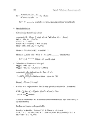 Capítulo 7: Diseño del Riego por Aspersión130
Pr = días
díaLatposicN
LatTotPosicN
85,7
4
30
/.
..



8,0 < 10 aceptado; por tanto, se puede continuar con el diseño
b. Diseño hidráulico
- Selección del diámetro del lateral
Asumiendo D = 63 mm (2 pulg), tubo de PVC, clase 6 (e = 1,8 mm)
Q(l) = 1,65 x 8 = 13,2 m3
/hr
J = 2,87 % ; C = 150
Para n = 8 ; F = 0,377 ( 1er
Asp. a ½ Ea)
hf(l) = 2,87 x 0,90 x 0,377 = 0,97 m
hf max  20% Pm – (E) ; ecuación 7.12
hf max  0,2(30) – (90 – 87)  6 – 3  3,0 m ............... lateral crítico
0,97 < 3,0 D (lat) = 63 mm ( 2 pulg)
- Selección del diámetro del principal
Q(ppal) = Q(l) x N° Lat
Q(ppal) = 13,2 x 2 = 26,4 m3
/hr (7,33 l/s)
Asumiendo velocidad máxima del flujo = 2 m/s
mmm
x
D 68068,0
2
1033,7
128,1
3


; ecuación 7.16
D(ppal) = 75 mm (2 ½ pulg)
- Cálculo de la carga dinámica total (CDT): aplicando la ecuación 7.17 se tiene:
CDT =   HaccEppalhfppalHppalhfhs s 
 anteriorHacc %10
Altura de succión hs = 0,5 m (desnivel entre la superficie del agua en el canal y el
eje de la bomba)
Pérdida por fricción en la succión hfs:
Para Q = 26,4 m3/hr ; Tubo de PVC de 75 mm (e = 1,8 mm):
J = 4,22 % ; Ls = 4 m ; hfs = 4,22 x 0,04 = 0,17 m; hf(accesorios) = 0,13 m
hfs = 0,17 + 0,13 = 0,30 m
 