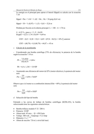 Manual de Diseño de Métodos de Riego 131
La energía en el principal para operar el lateral (Hppal) se calcula con la ecuación
7.10
Hppal = Pm + ¾ hf + ½ E + He ; He = 24 pulg (0,61 m)
Hppal = 30 + ¾ (0,97) + ½ (3) + 0,61 = 32,8 m
Pérdida por fricción en la tubería principal: L = 180 – 6 = 174 m
J = 4,22 % ; para n = 2 ; F = 0,639
hf ppal = 4,22 x 1,74 x 0,639 = 4,69 m
CDT = (0,5 + 0,30 + 32,8 + 4,69 + (87,0 – 84,5)) + 10%  anterior
CDT = (40,79) + 0,1(40,79) = 44,87  45 m
c. Cálculo de la motobomba
- Considerando una bomba centrífuga (75% de eficiencia), la potencia de la bomba
según la ecuación 7.18 es:
kw
x
x
Pb 4,4
75,0102
0,455,7

Pb = 4,4 x 1,341 = 5,9 HP
- Asumiendo una eficiencia del motor de 85% (motor eléctrico), la potencia del motor
será:
HPPm 0,794,6
85,0
9,5

Observe que si el motor es a combustión interna (Efm = 60%), la potencia del motor
será:
HPPm 1083,9
60,0
9,5

d. Selección del tipo de bomba
Entrando a las curvas de trabajo de bombas centrífugas (KOSLAN), la bomba
seleccionada tiene las siguientes características:
 Bomba trifásica modelo F 32 / 200 A
 Potencia: 10 HP
 Altura total: 45 mca ; Q = 450 l/min
 Voltaje: 380 volt ; Amperaje: 17,2 Amp
 Diámetro: 2 x 1 1/4
”
 Altura de succión: 7,0 m ( a nivel del mar)
 