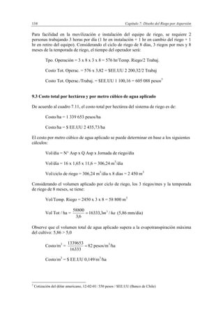 Capítulo 7: Diseño del Riego por Aspersión134
Para facilidad en la movilización e instalación del equipo de riego, se requiere 2
personas trabajando 3 horas por día (1 hr en instalación + 1 hr en cambio del riego + 1
hr en retiro del equipo). Considerando el ciclo de riego de 8 días, 3 riegos por mes y 8
meses de la temporada de riego, el tiempo del operador será:
Tpo. Operación = 3 x 8 x 3 x 8 = 576 hr/Temp. Riego/2 Trabaj.
Costo Tot. Operac. = 576 x 3,82 = $EE.UU 2 200,32/2 Trabaj
Costo Tot. Operac./Trabaj. = $EE.UU 1 100,16 = 605 088 pesos3
9.3 Costo total por hectárea y por metro cúbico de agua aplicado
De acuerdo al cuadro 7.11, el costo total por hectárea del sistema de riego es de:
Costo/ha = 1 339 653 pesos/ha
Costo/ha = $ EE.UU 2 435,73/ha
El costo por metro cúbico de agua aplicado se puede determinar en base a los siguientes
cálculos:
Vol/día = N° Asp x Q Asp x Jornada de riego/día
Vol/día = 16 x 1,65 x 11,6 = 306,24 m3
/día
Vol/ciclo de riego = 306,24 m3
/día x 8 días = 2 450 m3
Considerando el volumen aplicado por ciclo de riego, los 3 riegos/mes y la temporada
de riego de 8 meses, se tiene:
Vol/Temp. Riego = 2450 x 3 x 8 = 58 800 m3
Vol Tot / ha = ham /3,16333
6,3
58800 3
 (5,86 mm/día)
Observe que el volumen total de agua aplicado supera a la evapotranspiración máxima
del cultivo: 5,86 > 5,0
Costo/m3
= 
16333
1339653
82 pesos/m3
/ha
Costo/m3
= $ EE.UU 0,149/m3
/ha
3
Cotización del dólar americano, 12-02-01: 550 pesos / $EE.UU (Banco de Chile)
 