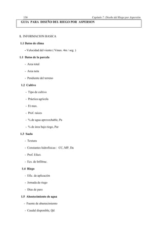 Capítulo 7: Diseño del Riego por Aspersión136
GUIA PARA DISEÑO DEL RIEGO POR ASPERSON
I. INFORMACION BASICA
1.1 Datos de clima
- Velocidad del viento ( Vmax. 4m / seg. )
1.1 Datos de la parcela
- Area total
- Area neta
- Pendiente del terreno
1.2 Cultivo
- Tipo de cultivo
- Práctica agrícola
- Et max.
- Prof. raíces
- % de agua aprovechable, Pa
- % de área bajo riego, Par
1.3 Suelo
- Textura
- Constantes hidrofísicas : CC, MP, Da
- Prof. Efect.
- Ecs. de Infiltrac.
1.4 Riego
- Efic. de aplicación
- Jornada de riego
- Días de paro
1.5 Abastecimiento de agua
- Fuente de abastecimiento
- Caudal disponible, Qd
 