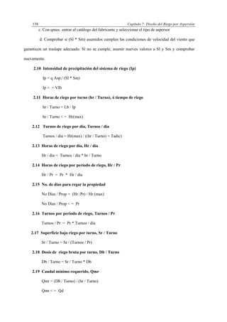 Capítulo 7: Diseño del Riego por Aspersión138
c. Con qmax. entrar al catálogo del fabricante y seleccionar el tipo de aspersor
d. Comprobar si (Sl * Sm) asumidos cumplen las condiciones de velocidad del viento que
garanticen un traslape adecuado. Si no se cumple, asumir nuevos valores a Sl y Sm y comprobar
nuevamente.
2.10 Intensidad de precipitación del sistema de riego (Ip)
Ip = q Asp./ (Sl * Sm)
Ip < = VIb
2.11 Horas de riego por turno (hr / Turno), ó tiempo de riego
hr / Turno = Lb / Ip
hr / Turno < = Hr(max)
2.12 Turnos de riego por día, Turnos / día
Turnos / día = Hr(max) / ((hr / Turno) + Tadic)
2.13 Horas de riego por día, Hr / día
Hr / día = Turnos / día * hr / Turno
2.14 Horas de riego por período de riego, Hr / Pr
Hr / Pr = Pr * Hr / día
2.15 No. de días para regar la propiedad
No Días / Prop = (Hr /Pr) / Hr (max)
No Días / Prop < = Pr
2.16 Turnos por período de riego, Turnos / Pr
Turnos / Pr = Pr * Turnos / día
2.17 Superfície bajo riego por turno, Sr / Turno
Sr / Turno = Sr / (Turnos / Pr)
2.18 Dosis de riego bruta por turno, Db / Turno
Db / Turno = Sr / Turno * Db
2.19 Caudal mínimo requerido, Qmr
Qmr = (Db / Turno) / (hr / Turno)
Qmr < = Qd
 
