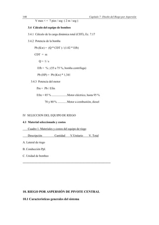 Capítulo 7: Diseño del Riego por Aspersión140
V max < = 7 pies / seg ( 2 m / seg )
3.4 Cálculo del equipo de bombeo
3.4.1 Cálculo de la carga dinámica total (CDT), Ec. 7.17
3.4.2 Potencia de la bomba
Pb (Kw) = (Q * CDT ) / (1.02 * Efb)
CDT = m
Q = l / s
Efb = % ; (55 a 75 %, bomba centrífuga)
Pb (HP) = Pb (Kw) * 1,341
3.4.3 Potencia del motor
Pm = Pb / Efm
Efm = 85 % .....................Motor eléctrico, hasta 95 %
70 y 80 % .............Motor a combustión, diesel
IV SELECCION DEL EQUIPO DE RIEGO
4.1 Material seleccionado y costos
Cuadro 1. Materiales y costos del equipo de riego
Descripción Cantidad V.Unitario V. Total
A. Lateral de riego
B. Conducción Ppl.
C. Unidad de bombeo
------------------------------------------------------------------------------------------
10. RIEGO POR ASPERSIÓN DE PIVOTE CENTRAL
10.1 Características generales del sistema
 