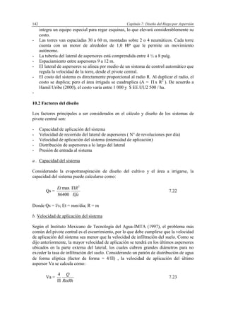 Capítulo 7: Diseño del Riego por Aspersión142
integra un equipo especial para regar esquinas, lo que elevará considerablemente su
costo.
- Las torres van espaciadas 30 a 60 m, montadas sobre 2 o 4 neumáticos. Cada torre
cuenta con un motor de alrededor de 1,0 HP que le permite un movimiento
autónomo.
- La tubería del lateral de aspersores está comprendida entre 4 ½ a 8 pulg.
- Espaciamiento entre aspersores 9 a 12 m.
- El lateral de aspersores se alinea por medio de un sistema de control automático que
regula la velocidad de la torre, desde el pivote central.
- El costo del sistema es directamente proporcional al radio R. Al duplicar el radio, el
costo se duplica; pero el área irrigada se cuadruplica (A = x R2
). De acuerdo a
Hamil Uribe (2000), el costo varía entre 1 000 y $ EE.UU2 500 / ha.
-
10.2 Factores del diseño
Los factores principales a ser considerados en el cálculo y diseño de los sistemas de
pivote central son:
- Capacidad de aplicación del sistema
- Velocidad de recorrido del lateral de aspersores ( N° de revoluciones por día)
- Velocidad de aplicación del sistema (intensidad de aplicación)
- Distribución de aspersores a lo largo del lateral
- Presión de entrada al sistema
a . Capacidad del sistema
Considerando la evapotranspiración de diseño del cultivo y el área a irrigarse, la
capacidad del sistema puede calcularse como:
Qs =
Efa
REt 2
86400
max 
7.22
Donde Qs = l/s; Et = mm/día; R = m
b. Velocidad de aplicación del sistema
Según el Instituto Mexicano de Tecnología del Agua-IMTA (1997), el problema más
común del pivote central es el escurrimiento, por lo que debe cumplirse que la velocidad
de aplicación del sistema sea menor que la velocidad de infiltración del suelo. Como se
dijo anteriormente, la mayor velocidad de aplicación se tendrá en los últimos aspersores
ubicados en la parte externa del lateral, los cuales cubren grandes diámetros para no
exceder la tasa de infiltración del suelo. Considerando un patrón de distribución de agua
de forma elíptica (factor de forma = 4/) , la velocidad de aplicación del último
aspersor Va se calcula como:
Va =
RtxRh
Q

4
7.23
 
