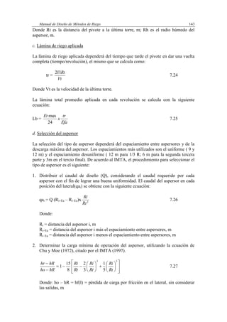 Manual de Diseño de Métodos de Riego 143
Donde Rt es la distancia del pivote a la última torre, m; Rh es el radio húmedo del
aspersor, m.
c. Lámina de riego aplicada
La lámina de riego aplicada dependerá del tiempo que tarde el pivote en dar una vuelta
completa (tiempo/revolución), el mismo que se calcula como:
tr =
Vt
Rt2
7.24
Donde Vt es la velocidad de la última torre.
La lámina total promedio aplicada en cada revolución se calcula con la siguiente
ecuación:
Lb =
Efa
tr
x
Et
24
max
7.25
d. Selección del aspersor
La selección del tipo de aspersor dependerá del espaciamiento entre aspersores y de la
descarga máxima del aspersor. Los espaciamientos más utilizados son el uniforme ( 9 y
12 m) y el espaciamiento desuniforme ( 12 m para 1/3 R; 6 m para la segunda tercera
parte y 3m en el tercio final). De acuerdo al IMTA, el procedimiento para seleccionar el
tipo de aspersor es el siguiente:
1. Distribuir el caudal de diseño (Q), considerando el caudal requerido por cada
aspersor con el fin de lograr una buena uniformidad. El caudal del aspersor en cada
posición del lateral(qai) se obtiene con la siguiente ecuación:
qai = Q (Ri+Ea – Ri–Ea)x 2
Rt
Ri
7.26
Donde:
Ri = distancia del aspersor i, m
Ri+Ea = distancia del aspersor i más el espaciamiento entre aspersores, m
Ri–Ea = distancia del aspersor i menos el espaciamiento entre aspersores, m
2. Determinar la carga mínima de operación del aspersor, utilizando la ecuación de
Chu y Moe (1972), citado por el IMTA (1997).























53
5
1
3
2
8
15
1
Rt
Ri
Rt
Ri
Rt
Ri
hRho
hRhr
7.27
Donde: ho – hR = hf(l) = pérdida de carga por fricción en el lateral, sin considerar
las salidas, m
 