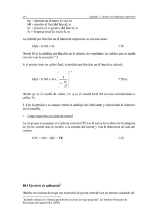 Capítulo 7: Diseño del Riego por Aspersión144
ho = presión en el punto pivote, m
hR = presión al final del lateral, m
hr = presión en el punto r del lateral, m
Rt = longitud total del radio R, m
La pérdida por fricción en el lateral de aspersores se calcula como:
hf(l) = 0,543 x hf 7.28
Donde hf es la pérdida por fricción en la tubería sin considerar las salidas que se puede
calcular con la ecuación 7.5
Si el pivote tiene un cañón final, la pérdida por fricción en el lateral se calcula:
hf(l) = 0,543 x hf x
2/1
1
1













Q
qc
7.28(a)
Donde qc es el caudal de cañón, l/s; q es el caudal total del sistema considerando el
cañón, l/s.
3. Con la presión y el caudal, entrar al catálogo del fabricante y seleccionar el diámetro
de la boquilla.
e. Carga requerida en el pivote central
La carga que se requiere en el pivote central (CPC) es la suma de la altura de la máquina
de pivote central más la presión a la entrada del lateral y más la diferencia de cota del
terreno:
CPC = Hm + hf(l) + H 7.29
10.3 Ejercicio de aplicación5
Diseñar un sistema de riego por aspersión de pivote central para un terreno cuadrado de
5
Ejemplo tomado del “Manual para diseño de zonas de riego pequeñas” del Instituto Mexicano de
Tecnología del Agua IMTA (1997)
 