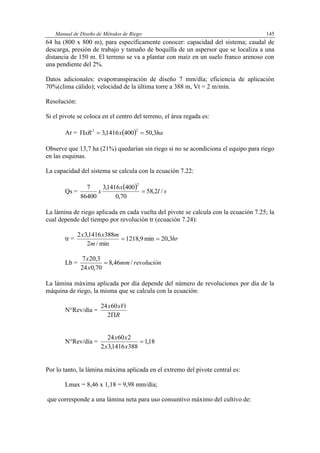 Manual de Diseño de Métodos de Riego 145
64 ha (800 x 800 m), para específicamente conocer: capacidad del sistema; caudal de
descarga, presión de trabajo y tamaño de boquilla de un aspersor que se localiza a una
distancia de 150 m. El terreno se va a plantar con maíz en un suelo franco arenoso con
una pendiente del 2%.
Datos adicionales: evapotranspiración de diseño 7 mm/día; eficiencia de aplicación
70%(clima cálido); velocidad de la última torre a 388 m, Vt = 2 m/mín.
Resolución:
Si el pivote se coloca en el centro del terreno, el área regada es:
Ar =   haxxR 3,504001416,3
22

Observe que 13,7 ha (21%) quedarían sin riego si no se acondiciona el equipo para riego
en las esquinas.
La capacidad del sistema se calcula con la ecuación 7.22:
Qs =
  sl
x
x /2,58
70,0
4001416,3
86400
7
2

La lámina de riego aplicada en cada vuelta del pivote se calcula con la ecuación 7.25; la
cual depende del tiempo por revolución tr (ecuación 7.24):
tr = hr
m
mxx
3,20min9,1218
min/2
3881416,32

Lb = revoluciónmm
x
x
/46,8
70,024
3,207

La lámina máxima aplicada por día depende del número de revoluciones por día de la
máquina de riego, la misma que se calcula con la ecuación:
N°Rev/día =
R
xVtx
2
6024
N°Rev/día = 18,1
3881416,32
26024

xx
xx
Por lo tanto, la lámina máxima aplicada en el extremo del pivote central es:
Lmax = 8,46 x 1,18 = 9,98 mm/día;
que corresponde a una lámina neta para uso consuntivo máximo del cultivo de:
 