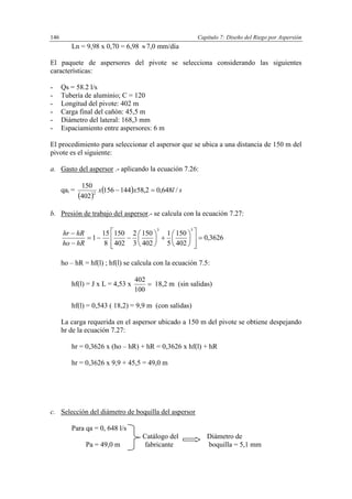 Capítulo 7: Diseño del Riego por Aspersión146
Ln = 9,98 x 0,70 = 6,98 7,0 mm/día
El paquete de aspersores del pivote se selecciona considerando las siguientes
características:
- Qs = 58.2 l/s
- Tubería de aluminio; C = 120
- Longitud del pivote: 402 m
- Carga final del cañón: 45,5 m
- Diámetro del lateral: 168,3 mm
- Espaciamiento entre aspersores: 6 m
El procedimiento para seleccionar el aspersor que se ubica a una distancia de 150 m del
pivote es el siguiente:
a. Gasto del aspersor .- aplicando la ecuación 7.26:
qai =
 
  slxx /648,02,58144156
402
150
2

b. Presión de trabajo del aspersor.- se calcula con la ecuación 7.27:
3626,0
402
150
5
1
402
150
3
2
402
150
8
15
1
53
























hRho
hRhr
ho – hR = hf(l) ; hf(l) se calcula con la ecuación 7.5:
hf(l) = J x L = 4,53 x 
100
402
18,2 m (sin salidas)
hf(l) = 0,543 ( 18,2) = 9,9 m (con salidas)
La carga requerida en el aspersor ubicado a 150 m del pivote se obtiene despejando
hr de la ecuación 7.27:
hr = 0,3626 x (ho – hR) + hR = 0,3626 x hf(l) + hR
hr = 0,3626 x 9,9 + 45,5 = 49,0 m
c. Selección del diámetro de boquilla del aspersor
Para qa = 0, 648 l/s
Catálogo del Diámetro de
Pa = 49,0 m fabricante boquilla = 5,1 mm
 