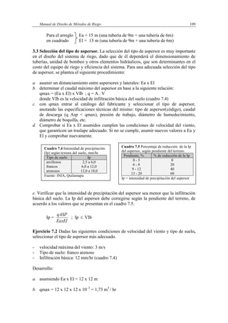 Manual de Diseño de Métodos de Riego 109
Para el arreglo Ea = 15 m (una tubería de 9m + una tubería de 6m)
en cuadrado El = 15 m (una tubería de 9m + una tubería de 6m)
3.3 Selección del tipo de aspersor. La selección del tipo de aspersor es muy importante
en el diseño del sistema de riego, dado que de él dependerá el dimensionamiento de
tuberías, unidad de bombeo y otros elementos hidráulicos, que son determinantes en el
costo del equipo de riego y eficiencia del sistema. Para una adecuada selección del tipo
de aspersor, se plantea el siguiente procedimiento:
a. asumir un distanciamiento entre aspersores y laterales: Ea x El
b. determinar el caudal máximo del aspersor en base a la siguiente relación:
qmax = (Ea x El) x VIb ; q = A . V
donde VIb es la velocidad de infiltración básica del suelo (cuadro 7.4)
c. con qmax entrar al catálogo del fabricante y seleccionar el tipo de aspersor,
anotando las especificaciones técnicas del mismo: tipo de aspersor(código), caudal
de descarga (q Asp < qmax), presión de trabajo, diámetro de humedecimiento,
diámetro de boquilla, etc.
d. Comprobar si Ea x El asumidos cumplen las condiciones de velocidad del viento,
que garanticen un traslape adecuado. Si no se cumple, asumir nuevos valores a Ea y
El y comprobar nuevamente.
e. Verificar que la intensidad de precipitación del aspersor sea menor que la infiltración
básica del suelo. La Ip del aspersor debe corregirse según la pendiente del terreno, de
acuerdo a los valores que se presentan en el cuadro 7.5.
Ip =
EaxEl
qASP
; Ip  VIb
Ejercicio 7.2 Dadas las siguientes condiciones de velocidad del viento y tipo de suelo,
seleccionar el tipo de aspersor más adecuado.
- velocidad máxima del viento: 3 m/s
- Tipo de suelo: franco arenoso
- Infiltración básica: 12 mm/hr (cuadro 7.4)
Desarrollo:
a. asumiendo Ea x El = 12 x 12 m
b. qmax = 12 x 12 x 12 x 10–3
= 1,73 m3
/ hr
Cuadro 7.4 Intensidad de precipitación
(Ip) según textura del suelo, mm/hr
Tipo de suelo Ip
arcillosos 2,5 a 6,0
francos 6,0 a 12,0
arenosos 12,0 a 18,0
Fuente: INIA, Quilamapu
Cuadro 7.5 Porcentaje de reducción de la Ip
del aspersor, según pendiente del terreno.
Pendiente, % % de reducción de la Ip
0 - 5 0
6 - 8 20
9 - 12 40
13 - 20 60
Ip = intensidad de precipitación del aspersor
 