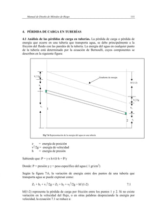 Manual de Diseño de Métodos de Riego 111
4. PÉRDIDA DE CARGA EN TUBERÍAS
4.1 Análisis de las pérdidas de carga en tuberías. La pérdida de carga o pérdida de
energía que ocurre en una tubería que transporta agua, se debe principalmente a la
fricción del fluido con las paredes de la tubería. La energía del agua en cualquier punto
de la tubería está determinado por la ecuación de Bernoullí, cuyos componentes se
describen en la siguiente figura:
z = energía de posición
v2
/2g = energía de velocidad
h = energía de presión
Sabiendo que: P =  x h h = P/
Donde: P = presión y  = peso específico del agua ( 1 gr/cm3
)
Según la figura 7.6, la variación de energía entre dos puntos de una tubería que
transporta agua se puede expresar como:
Z1 + h1 + v1
2
/2g = Z2 + h2 + v2
2
/2g + hf (1-2) 7.1
hf(1-2) representa la pérdida de carga por fricción entre los puntos 1 y 2. Si no existe
variación en la velocidad del flujo, o en otras palabras despreciando la energía por
velocidad, la ecuación 7.1 se reduce a:
V2
2/2g
z1
h1
V1
2/2g
z2
Fig 7.6 Representación de la energía del agua en una tubería
h2
Gradiente de energía
hf (1-2)
1
2
 