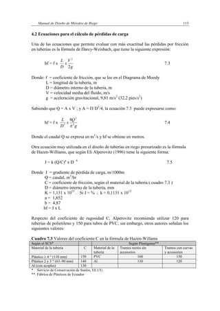Manual de Diseño de Métodos de Riego 113
4.2 Ecuaciones para el cálculo de pérdidas de carga
Una de las ecuaciones que permite evaluar con más exactitud las pérdidas por fricción
en tuberías es la fórmula de Darcy-Weisbach, que tiene la siguiente expresión:
hf = f x
g
V
x
D
L
2
2
7.3
Donde: f = coeficiente de fricción, que se lee en el Diagrama de Moody
L = longitud de la tubería, m
D = diámetro interno de la tubería, m
V = velocidad media del fluído, m/s
g = aceleración gravitacional, 9,81 m/s2
(32,2 pies/s2
)
Sabiendo que Q = A x V ; y A =  D2
/4, la ecuación 7.3 puede expresarse como:
hf = f x
g
Q
x
D
L
2
2
5
8

7.4
Donde el caudal Q se expresa en m3
/s y hf se obtiene en metros.
Otra ecuación muy utilizada en el diseño de tuberías en riego presurizado es la fórmula
de Hazen-Williams, que según Eli Alperovitz (1996) tiene la siguiente forma:
J = k (Q/C)a
x D– b
7.5
Donde J = gradiente de pérdida de carga, m/1000m
Q = caudal, m3
/hr
C = coeficiente de fricción, según el material de la tubería ( cuadro 7.3 )
D = diámetro interno de la tubería, mm
K = 1,131 x 1012
. Si J = % ; k = 0,1131 x 1012
a = 1,852
b = 4,87
hf = J x L
Respecto del coeficiente de rugosidad C, Alperovitz recomienda utilizar 120 para
tuberías de polietileno y 150 para tubos de PVC; sin embargo, otros autores señalan los
siguientes valores:
Cuadro 7.3 Valores del coeficiente C en la fórmula de Hazen-Willams
Según el SCS* Según Plastigama**
Material de la tubería C Material de la
tubería
Tramos rectos sin
accesorios
Tramos con curvas
y accesorios
Plástico  4 “ (110 mm) 150 PVC 160 150
Plástico 2 y 3 “ (63–90 mm) 140 Al 130 120
Al (con acoples) 130
* Servicio de Conservación de Suelos, EE.UU.
** Fábrica de Plásticos de Ecuador
 
