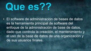 Que es??
• El software de administración de bases de datos
  es la herramienta principal de software del
  enfoque de la administración de base de datos,
  dado que controla la creación, el mantenimiento y
  el uso de la base de datos de una organización y
  de sus usuarios finales.
 