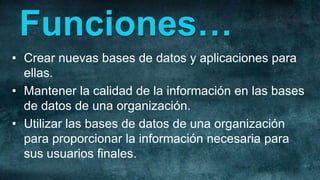 Funciones…
• Crear nuevas bases de datos y aplicaciones para
  ellas.
• Mantener la calidad de la información en las bases
  de datos de una organización.
• Utilizar las bases de datos de una organización
  para proporcionar la información necesaria para
  sus usuarios finales.
 
