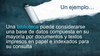 Un ejemplo…


Una biblioteca puede considerarse
una base de datos compuesta en su
mayoría por documentos y textos
impresos en papel e indexados para
su consulta
 