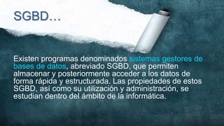 SGBD…


Existen programas denominados sistemas gestores de
bases de datos, abreviado SGBD, que permiten
almacenar y posteriormente acceder a los datos de
forma rápida y estructurada. Las propiedades de estos
SGBD, así como su utilización y administración, se
estudian dentro del ámbito de la informática.
 