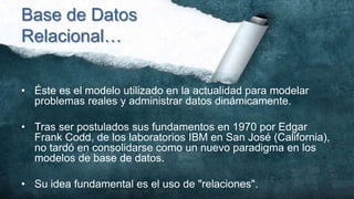 Base de Datos
Relacional…

• Éste es el modelo utilizado en la actualidad para modelar
  problemas reales y administrar datos dinámicamente.

• Tras ser postulados sus fundamentos en 1970 por Edgar
  Frank Codd, de los laboratorios IBM en San José (California),
  no tardó en consolidarse como un nuevo paradigma en los
  modelos de base de datos.

• Su idea fundamental es el uso de "relaciones".
 