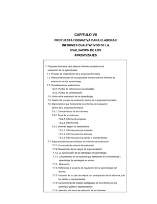 CAPITULO VII
         PROPUESTA FORMATIVA PARA ELABORAR
                 INFORMES CUALITATIVOS DE LA
                           EVALUACIÓN DE LOS
                              APRENDIZAJES


7. Propuesta formativa para elaborar informes cualitativos de
  evaluación de los aprendizajes.
 7.1. Proceso de implantación de la propuesta formativa
 7.2. Retos profesionales de la propuestas formativa de los informes de
      evaluación de los aprendizajes
 7.3. Consideraciones preliminares.
       8.3.1. Puntos de referencia en la actualidad
       8.3.2. Puntos de consideración
  7.4. Visión de la evaluación de los aprendizajes
  7.5. Diseño del proceso de evaluación dentro de la propuesta formativa.
  7.6. Marco teórico que fundamenta los informes de evaluación
      dentro de la propuesta formativa.
      7.6.1. Características de los informes.
      7.6.2. Tipos de los informes
             7.6.2.1. Informe de progreso
             7.6.2.2. Informe final
      7.6.3. Informes según los destinatarios
             7.6.3.1. Informes para los docentes
             7.6.3.2. Informes para los alumnos
             7.6.3.3. Informes para los padres o representantes
  7.7. Aspectos básicos para redactar los informes de evaluación.
       7.7.1. Enunciado de criterios de evaluación
       7.7.2. Descripción de los rasgos de la personalidad
       7.7.3. La consecución de las estrategias de aprendizaje
       7.7.4. Conocimiento de los factores que intervienen en la enseñanza y
              aprendizaje de estrategias en el aula
       7.7.5. Motivación
       7.7.6. Referencia al proyecto de regulación de los aprendizajes del
             alumno.
       7.7.7. Inclusión de un plan de mejora con participación de los alumnos y de
             los padres o representantes
       7.7.8. Conocimiento del impacto pedagógico de los informes en los
             alumnos y padres o representantes
       7.7.9. Atención a la forma de redacción de los informes
 