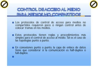 Los protocolos de control de acceso para medios no
compartidos requieren poco o ningún control antes de
colocar tramas en los medios.
Estos protocolos tienen reglas y procedimientos más
simples para el control de acceso al medio. Tal es el caso de
las topologías punto a punto.
En conexiones punto a punto, la capa de enlace de datos
tiene que considerar si la comunicación es half-duplex o
full-duplex.
CONTROL DE ACCESO AL MEDIO
PARA MEDIOS NO COMPARTIDOS
C
lick
to
buy
N
O
W
!
PDF-XChange
w
w
w
.docu-track.c
o
m
C
lick
to
buy
N
O
W
!
PDF-XChange
w
w
w
.docu-track.c
o
m
 