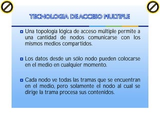 Una topología lógica de acceso múltiple permite a
una cantidad de nodos comunicarse con los
mismos medios compartidos.
Los datos desde un sólo nodo pueden colocarse
en el medio en cualquier momento.
Cada nodo ve todas las tramas que se encuentran
en el medio, pero solamente el nodo al cual se
dirige la trama procesa sus contenidos.
TECNOLOGIA DE ACCESO MULTIPLE
C
lick
to
buy
N
O
W
!
PDF-XChange
w
w
w
.docu-track.c
o
m
C
lick
to
buy
N
O
W
!
PDF-XChange
w
w
w
.docu-track.c
o
m
 