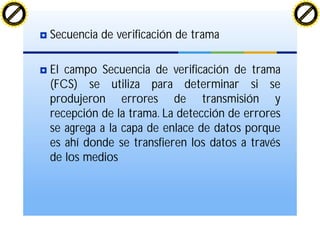 Secuencia de verificación de trama
El campo Secuencia de verificación de trama
(FCS) se utiliza para determinar si se
produjeron errores de transmisión y
recepción de la trama. La detección de errores
se agrega a la capa de enlace de datos porque
es ahí donde se transfieren los datos a través
de los medios
C
lick
to
buy
N
O
W
!
PDF-XChange
w
w
w
.docu-track.c
o
m
C
lick
to
buy
N
O
W
!
PDF-XChange
w
w
w
.docu-track.c
o
m
 